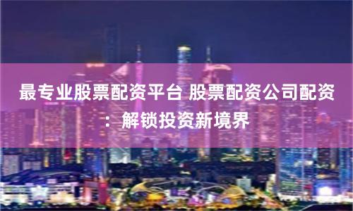 最专业股票配资平台 股票配资公司配资：解锁投资新境界