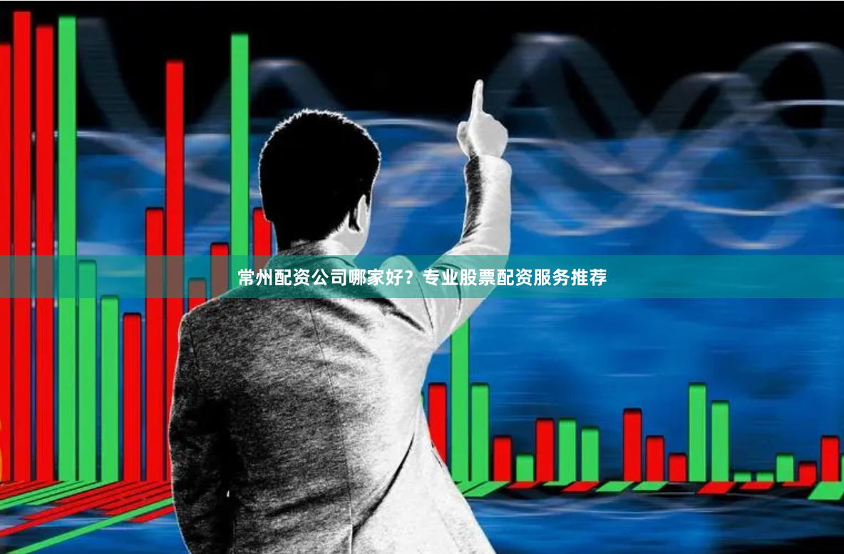 常州配资公司哪家好？专业股票配资服务推荐